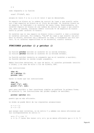 2 4
como respuesta a la función
scanf ("%*d%d", &x);
asigna el valor 4 a la x y no el valor 2 que es descartado.
Un espacio en blanco en la cadena de control da lugar a que scanf() salte
uno o más espacios en blanco en el flujo de entrada. Un carácter blanco es
un espacio, un tabulador o un carácter de nueva línea. Esencialmente, un
carácter espacio en blanco en una cadena de control da lugar a que scanf()
lea, pero no guarde, cualquier número (incluido 0) de espacios en blanco
hasta el primer carácter no blanco.
Un carácter que no sea espacio en blanco lleva a scanf() a leer y eliminar
el carácter asociado. Por ejemplo, "%d,%d" da lugar a que scanf() lea pri-
mero un entero, entonces lea y descarte la coma, y finalmente lea otro en-
tero. Si el carácter especificado no se encuentra, scanf() termina.
FUNCIONES putchar () y getchar ()
La función putchar escribe un carácter en la salida estándar.
La función getchar escribe un carácter en la entrada estádar.
La función putchar necesita un argumento que es el carácter a escribir.
La función getchar no recibe ningún argumento.
Ambas funciones devuelven, en caso de éxito, el carácter procesado (escrito
o leído), y en caso de error o fin de fichero, EOF.
Las instrucciones
char ch;
ch = getchar ();
putchar (ch);
hacen lo mismo que las instrucciones
char ch;
scanf ("%c", &ch);
printf ("%c", &ch);
pero para escribir y leer caracteres simples se prefiere la primera forma.
En notación C, las instrucciones del primer ejemplo se escriben:
putchar (getchar ());
puesto que es más eficiente.
Lo mismo se puede decir de las siguientes asignaciones:
x = x + 1;
x = x + 2;
que aunque sean correctas, no es estilo C y además son menos eficientes que
sus correspondientes en estilo C:
x++; /* o ++x; */
x += 2; /* hacer dos veces: x++; x++; ya es menos eficiente que x += 2; */
Página 46
 