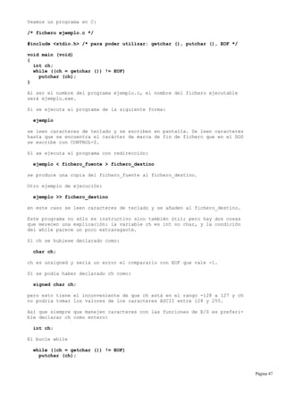 Veamos un programa en C:
/* fichero ejemplo.c */
#include <stdio.h> /* para poder utilizar: getchar (), putchar (), EOF */
void main (void)
{
int ch;
while ((ch = getchar ()) != EOF)
putchar (ch);
}
Al ser el nombre del programa ejemplo.c, el nombre del fichero ejecutable
será ejemplo.exe.
Si se ejecuta el programa de la siguiente forma:
ejemplo
se leen caracteres de teclado y se escriben en pantalla. Se leen caracteres
hasta que se encuentra el carácter de marca de fin de fichero que en el DOS
se escribe con CONTROL-Z.
Si se ejecuta el programa con redirección:
ejemplo < fichero_fuente > fichero_destino
se produce una copia del fichero_fuente al fichero_destino.
Otro ejemplo de ejecución:
ejemplo >> fichero_destino
en este caso se leen caracteres de teclado y se añaden al fichero_destino.
Este programa no sólo es instructivo sino también útil; pero hay dos cosas
que merecen una explicación: la variable ch es int no char, y la condición
del while parece un poco extravagante.
Si ch se hubiese declarado como:
char ch;
ch es unsigned y sería un error el compararlo con EOF que vale -1.
Sí se podía haber declarado ch como:
signed char ch;
pero esto tiene el inconveniente de que ch está en el rango -128 a 127 y ch
no podría tomar los valores de los caracteres ASCII entre 128 y 255.
Así que siempre que manejen caracteres con las funciones de E/S es preferi-
ble declarar ch como entero:
int ch;
El bucle while
while ((ch = getchar ()) != EOF)
putchar (ch);
Página 47
 