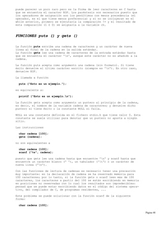 puede parecer un poco raro pero es la forma de leer caracteres en C hasta
que se encuentra el caracter EOF. Los paréntesis son necesarios puesto que
los operadores de asignación son los penúltimos con menos precedencia (el
operador, es el que tiene menos preferencia) y si no se incluyeran en el
while anterior, primero se ejecutaría la comparación != y el resultado de
esta comparación (1 ó 0) se asignaría a la variable ch.
FUNCIONES puts () y gets ()
La función puts escribe una cadena de caracteres y un carácter de nueva
línea al final de la cadena en la salida estándar.
La función gets lee una cadena de caracteres de la entrada estándar hasta
que se encuentra el carácter 'n', aunque este carácter no es añadido a la
cadena.
La función puts acepta como argumento una cadena (sin formato). Si tiene
éxito devuelve el último carácter escrito (siempre es 'n'). En otro caso,
devuelve EOF.
La llamada a función
puts ("Esto es un ejemplo.");
es equivalente a:
printf ("Esto es un ejemplo.n");
La función gets acepta como argumento un puntero al principio de la cadena,
es decir, el nombre de la variable cadena de caracteres; y devuelve dicho
puntero si tiene éxito o la constante NULL si falla.
NULL es una constante definida en el fichero stdio.h que tiene valor 0. Esta
constante se suele utilizar para denotar que un puntero no apunta a ningún
sitio.
Las instrucciones
char cadena [100];
gets (cadena);
no son equivalentes a
char cadena [100];
scanf ("%s", cadena);
puesto que gets lee una cadena hasta que encuentre 'n' y scanf hasta que
encuentre un carácter blanco (' '), un tabulador ('t') o un carácter de
nueva línea ('n').
Con las funciones de lectura de cadenas es necesario tener una precaución
muy importante: en la declaración de cadena se ha reservado memoria para
100 caracteres; por lo tanto, si la función gets o scanf leen más de 100
caracteres, los caracteres a partir del 100 se están escribiendo en memoria
en posiciones no reservadas con lo cual los resultados son impredecibles:
pensad que se puede estar escribiendo datos en el código del sistema opera-
tivo, del compilador de C, de programas residentes, ...
Este problema se puede solucionar con la función scanf de la siguiente
forma:
char cadena [100];
Página 48
 