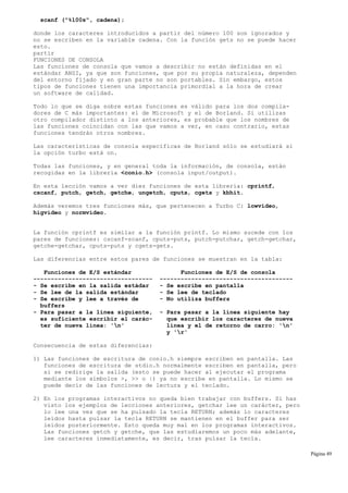 scanf ("%100s", cadena);
donde los caracteres introducidos a partir del número 100 son ignorados y
no se escriben en la variable cadena. Con la función gets no se puede hacer
esto.
partir
FUNCIONES DE CONSOLA
Las funciones de consola que vamos a describir no están definidas en el
estándar ANSI, ya que son funciones, que por su propia naturaleza, dependen
del entorno fijado y en gran parte no son portables. Sin embargo, estos
tipos de funciones tienen una importancia primordial a la hora de crear
un software de calidad.
Todo lo que se diga sobre estas funciones es válido para los dos compila-
dores de C más importantes: el de Microsoft y el de Borland. Si utilizas
otro compilador distinto a los anteriores, es probable que los nombres de
las funciones coincidan con las que vamos a ver, en caso contrario, estas
funciones tendrán otros nombres.
Las características de consola específicas de Borland sólo se estudiará si
la opción turbo está on.
Todas las funciones, y en general toda la información, de consola, están
recogidas en la librería <conio.h> (consola input/output).
En esta lección vamos a ver diez funciones de esta librería: cprintf,
cscanf, putch, getch, getche, ungetch, cputs, cgets y kbhit.
Además veremos tres funciones más, que pertenecen a Turbo C: lowvideo,
higvideo y normvideo.
La función cprintf es similar a la función printf. Lo mismo sucede con los
pares de funciones: cscanf-scanf, cputs-puts, putch-putchar, getch-getchar,
getche-getchar, cputs-puts y cgets-gets.
Las diferencias entre estos pares de funciones se muestran en la tabla:
Funciones de E/S estándar Funciones de E/S de consola
---------------------------------- --------------------------------------
- Se escribe en la salida estádar - Se escribe en pantalla
- Se lee de la salida estándar - Se lee de teclado
- Se escribe y lee a través de - No utiliza buffers
buffers
- Para pasar a la línea siguiente, - Para pasar a la línea siguiente hay
es suficiente escribir el carác- que escribir los caracteres de nueva
ter de nueva línea: 'n' línea y el de retorno de carro: 'n'
y 'r'
Consecuencia de estas diferencias:
1) Las funciones de escritura de conio.h siempre escriben en pantalla. Las
funciones de escritura de stdio.h normalmente escriben en pantalla, pero
si se redirige la salida (esto se puede hacer al ejecutar el programa
mediante los símbolos >, >> o |) ya no escribe en pantalla. Lo mismo se
puede decir de las funciones de lectura y el teclado.
2) En los programas interactivos no queda bien trabajar con buffers. Si has
visto los ejemplos de lecciones anteriores, getchar lee un carácter, pero
lo lee una vez que se ha pulsado la tecla RETURN; además lo caracteres
leídos hasta pulsar la tecla RETURN se mantienen en el buffer para ser
leídos posteriormente. Esto queda muy mal en los programas interactivos.
Las funciones getch y getche, que las estudiaremos un poco más adelante,
lee caracteres inmediatamente, es decir, tras pulsar la tecla.
Página 49
 