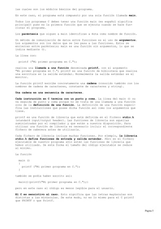 las cuales son los módulos básicos del programa.
En este caso, el programa está compuesto por una sola función llamada main.
Todos los programas C deben tener una función main (en español significa
principal) pues es la primera función que se ejecuta cuando se hace fun-
cionar el programa.
Los paréntesis que siguen a main identifican a ésta como nombre de función.
Un método de comunicación de datos entre funciones es el uso de argumentos.
Los argumentos son los datos que se les pasa a las funciones. Estos se
encierran entre paréntesis; main es una función sin argumentos, lo que se
indica mediante ().
La línea con:
printf ("Mi primer programa en C.");
realiza una llamada a una función denominada printf, con el argumento
"Mi primer programa en C."; printf es una función de biblioteca que realiza
una escritura en la salida estándar. Normalmente la salida estándar es el
monitor.
La función printf escribe concretamente una cadena (conocido también con los
nombres de cadena de caracteres, constante de caracteres y string).
Una cadena es una secuencia de caracteres.
Cada instrucción en C termina con un punto y coma. La línea del main () no
va seguida de punto y coma porque no se trata de una llamada a una función
sino de la definición de una función. La definición de una función especi-
fica las instrucciones que posee dicha función asi como los argumentos que
tiene.
printf es una función de librería que está definida en el fichero stdio.h
(standard input/output header). Las funciones de librería son aquellas
suministradas por el compilador y que están a nuestra disposición. Para
utilizar una función de librería es necesario incluir el correspondiente
fichero de cabecera antes de utilizarla.
Cada fichero de librería incluye muchas funciones. Por ejemplo, la librería
stdio.h define funciones de entrada y salida estándar. Pero en el fichero
ejecutable de nuestro programa sólo están las funciones de librería que
hemos utilizado. De esta forma el tamaño del código ejecutable se reduce
al mínimo.
La función
main ()
{
printf ("Mi primer programa en C.");
}
también se podía haber escrito así:
main(){printf("Mi primer programa en C.");}
pero en este caso el código es menos legible para el usuario.
El C es sensintivo al caso. Esto significa que las letras mayúsculas son
distintas a las minúsculas. De este modo, no es lo mismo para el C printf
que PRINTF o que Printf.
Página 5
 