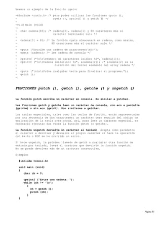 Veamos un ejemplo de la función cgets:
~#include <conio.h> /* para poder utilizar las funciones cputs (),
~ cgets (), cprintf () y getch () */
~
~void main (void)
~{
~ char cadena[83]; /* cadena[0], cadena[1] y 80 caracteres más el
~ carácter terminador nulo */
~
~ cadena[0] = 81; /* la función cgets almacenará en cadena, como máximo,
~ 80 caracteres más el carácter nulo */
~
~ cputs ("Escribe una cadena de caracteres:nr");
~ cgets (cadena); /* lee cadena de consola */
~
~ cprintf ("nnrNúmero de caracteres leídos: %d", cadena[1]);
~ cprintf ("nrCadena leída:nr %s", &cadena[2]); /* &cadena[2] es la
~ dirección del tercer elemento del array cadena */
~
~ cputs ("nnrPulsa cualquier tecla para finalizar el programa.");
~ getch ();
~}
FUNCIONES putch (), getch (), getche () y ungetch ()
La función putch escribe un carácter en consola. Es similar a putchar.
Las funciones getch y getche leen un carácter de consola, con eco a pantalla
(getche) o sin eco (getch). Son similares a getchar.
Las teclas especiales, tales como las teclas de función, están representadas
por una secuencia de dos caracteres: un carácter cero seguido del código de
exploración de la tecla presionada. Así, para leer un caracter especial, es
necesario ejecutar dos veces la función getch (o getche).
La función ungetch devuelve un carácter al teclado. Acepta como parámetro
el carácter a devolver y devuelve el propio carácter si hace la operación
con éxito o EOF se ha ocurrido un error.
Si hace ungetch, la próxima llamada de getch o cualquier otra función de
entrada por teclado, leerá el carácter que devolvió la función ungetch.
No se puede devolver más de un carácter consecutivo.
Ejemplo:
#include <conio.h>
void main (void)
{
char ch = 0;
cprintf ("Entra una cadena: ");
while (ch != 'r')
{
ch = getch ();
putch (ch);
}
}
Página 51
 