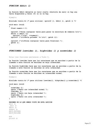 FUNCION kbhit ()
La función kbhit devuelve un valor cierto (distinto de cero) si hay una
tecla disponible y falso (0) si no la hay.
Ejemplo:
#include <conio.h> /* para utilizar: cprintf (), kbhit (), getch () */
void main (void)
{
float numero = 0;
cprintf ("Pulsa cualquier tecla para parar la escritura de números.nr");
while (! kbhit ())
cprintf ("r%g", ++numero);
cprintf ("nrTecla pulsada: %c.nr", getch ());
cprintf ("nrPulsa cualquier tecla para finalizar.");
getch ();
}
FUNCIONES lowvideo (), highvideo () y normvideo ()
Estas tres funciones pertenecen a Turbo C.
La función lowvideo hace que los caracteres que se escriban a partir de la
llamada a esta función se escriban en baja intensidad.
La función highvideo hace que los caracteres que se escriban a partir de la
llamada a esta función se escriban en alta intensidad.
La función normvideo hace que los caracteres que se escriban a partir de la
llamada a esta función se escriban en intensidad normal.
Ejemplo:
#include <conio.h> /* para utilizar lowvideo(), hihgvideo() y normvideo() */
void main (void)
{
normvideo ();
cputs ("Texto con intensidad normal.");
lowvideo ();
cputs ("Texto con baja intensidad.");
highvideo ();
cputs ("Texto con alta intensidad.");
}
RESUMEN DE LO QUE HEMOS VISTO EN ESTA LECCION
exit ()
_exit ()
abort ()
assert ()
EXIT_SUCCESS
EXIT_FAILURE
EOF
printf ()
Página 52
 