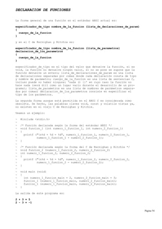 DECLARACION DE FUNCIONES
La forma general de una función en el estándar ANSI actual es:
especificador_de_tipo nombre_de_la_funcion (lista_de_declaraciones_de_param)
{
cuerpo_de_la_funcion
}
y en el C de Kernighan y Ritchie es:
especificador_de_tipo nombre_de_la_funcion (lista_de_parametros)
declaracion_de_los_parametros
{
cuerpo_de_la_funcion
}
especificador_de_tipo es el tipo del valor que devuelve la función, si es
void, la función no devuelve ningún valor, si no se pone se supone que la
función devuelve un entero; lista_de_declaraciones_de_param es una lista
de declaraciones separadas por comas donde cada declaración consta de tipo
y nombre de parámetro; cuerpo_de_la_funcion es una lista de sentencias C,
incluso puede no haber ninguna: 'nada () {}' en cuyo caso la función no
hace nada (será útil como un lugar vacío durante el desarrollo de un pro-
grama); lista_de_parametros es una lista de nombres de parámetros separa-
dos por comas; declaracion_de_los_parametros consiste en especificar el
tipo de los parámetros.
La segunda forma aunque está permitida en el ANSI C es considerada como
obsoleta. De hecho, las palabras claves void, const y volatile vistas ya,
no existen en el viejo C de Kernighan y Ritchie.
Veamos un ejemplo:
~ #include <stdio.h>
~
~ /* Función declarada según la forma del estándar ANSI */
~ void funcion_1 (int numero_1_funcion_1, int numero_2_funcion_1)
~ {
~ printf ("n%d + %d = %d", numero_1_funcion_1, numero_2_funcion_1,
~ numero_1_funcion_1 + numero_2_funcion_1);
~ }
~
~ /* Función declarada según la forma del C de Kernighan y Ritchie */
~ void funcion_2 (numero_1_funcion_2, numero_2_funcion_2)
~ int numero_1_funcion_2, numero_2_funcion_2;
~ {
~ printf ("n%d - %d = %d", numero_1_funcion_2, numero_2_funcion_2,
~ numero_1_funcion_2 - numero_2_funcion_2);
~ }
~
~ void main (void)
~ {
~ int numero_1_funcion_main = 2, numero_2_funcion_main = 3;
~ funcion_1 (numero_1_funcion_main, numero_2_funcion_main);
~ funcion_1 (numero_1_funcion_main, numero_2_funcion_main);
~ }
La salida de este programa es:
2 + 3 = 5
2 - 3 = -1
Página 54
 
