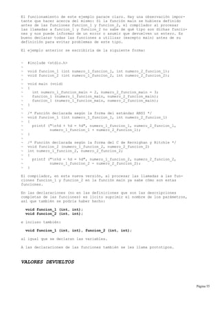 El funcionamiento de este ejemplo parace claro. Hay una observación impor-
tante que hacer acerca del mismo: Si la función main se hubiera definido
antes de las funciones funcion_1 y funcion_2, el compilador al procesar
las llamadas a funcion_1 y funcion_2 no sabe de qué tipo son dichas funcio-
nes y nos puede informar de un error o asumir que devuelven un entero. Es
bueno declarar todas las funciones a utilizar (excepto main) antes de su
definición para evitar problemas de este tipo.
El ejemplo anterior se escribiría de la siguiente forma:
~ #include <stdio.h>
~
~ void funcion_1 (int numero_1_funcion_1, int numero_2_funcion_1);
~ void funcion_2 (int numero_1_funcion_2, int numero_2_funcion_2);
~
~ void main (void)
~ {
~ int numero_1_funcion_main = 2, numero_2_funcion_main = 3;
~ funcion_1 (numero_1_funcion_main, numero_2_funcion_main);
~ funcion_1 (numero_1_funcion_main, numero_2_funcion_main);
~ }
~
~ /* Función declarada según la forma del estándar ANSI */
~ void funcion_1 (int numero_1_funcion_1, int numero_2_funcion_1)
~ {
~ printf ("n%d + %d = %d", numero_1_funcion_1, numero_2_funcion_1,
~ numero_1_funcion_1 + numero_2_funcion_1);
~ }
~
~ /* Función declarada según la forma del C de Kernighan y Ritchie */
~ void funcion_2 (numero_1_funcion_2, numero_2_funcion_2)
~ int numero_1_funcion_2, numero_2_funcion_2;
~ {
~ printf ("n%d - %d = %d", numero_1_funcion_2, numero_2_funcion_2,
~ numero_1_funcion_2 - numero_2_funcion_2);
~ }
El compilador, en esta nueva versión, al procesar las llamadas a las fun-
ciones funcion_1 y funcion_2 en la función main ya sabe cómo son estas
funciones.
En las declaraciones (no en las definiciones que son las descripciones
completas de las funciones) es lícito suprimir el nombre de los parámetros,
así que también se podría haber hecho:
void funcion_1 (int, int);
void funcion_2 (int, int);
e incluso también:
void funcion_1 (int, int), funcion_2 (int, int);
al igual que se declaran las variables.
A las declaraciones de las funciones también se les llama prototipos.
VALORES DEVUELTOS
Página 55
 