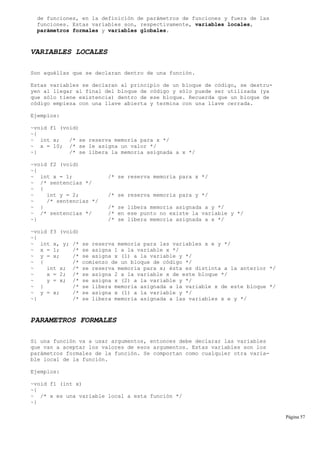 de funciones, en la definición de parámetros de funciones y fuera de las
funciones. Estas variables son, respectivamente, variables locales,
parámetros formales y variables globales.
VARIABLES LOCALES
Son aquéllas que se declaran dentro de una función.
Estas variables se declaran al principio de un bloque de código, se destru-
yen al llegar al final del bloque de código y sólo puede ser utilizada (ya
que sólo tiene existencia) dentro de ese bloque. Recuerda que un bloque de
código empieza con una llave abierta y termina con una llave cerrada.
Ejemplos:
~void f1 (void)
~{
~ int x; /* se reserva memoria para x */
~ x = 10; /* se le asigna un valor */
~} /* se libera la memoria asignada a x */
~void f2 (void)
~{
~ int x = 1; /* se reserva memoria para x */
~ /* sentencias */
~ {
~ int y = 2; /* se reserva memoria para y */
~ /* sentencias */
~ } /* se libera memoria asignada a y */
~ /* sentencias */ /* en ese punto no existe la variable y */
~} /* se libera memoria asignada a x */
~void f3 (void)
~{
~ int x, y; /* se reserva memoria para las variables x e y */
~ x = 1; /* se asigna 1 a la variable x */
~ y = x; /* se asigna x (1) a la variable y */
~ { /* comienzo de un bloque de código */
~ int x; /* se reserva memoria para x; ésta es distinta a la anterior */
~ x = 2; /* se asigna 2 a la variable x de este bloque */
~ y = x; /* se asigna x (2) a la variable y */
~ } /* se libera memoria asignada a la variable x de este bloque */
~ y = x; /* se asigna x (1) a la variable y */
~} /* se libera memoria asignada a las variables x e y */
PARAMETROS FORMALES
Si una función va a usar argumentos, entonces debe declarar las variables
que van a aceptar los valores de esos argumentos. Estas variables son los
parámetros formales de la función. Se comportan como cualquier otra varia-
ble local de la función.
Ejemplos:
~void f1 (int x)
~{
~ /* x es una variable local a esta función */
~}
Página 57
 