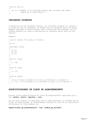 ~void f2 (int x)
~{
~ int x; /* ERROR: se ha intentado definir dos variables del mismo
~ nombre en el mismo ámbito */
~}
VARIABLES GLOBALES
A diferencia de las variables locales, las variables globales se conocen a
lo largo de todo el programa y se pueden usar en cualquier parte de código.
Además, mantienen su valor durante toda la ejecución del programa. Las va-
riables globales se crean al declararlas en cualquier parte fuera de una
función.
Ejemplo:
~void f1 (void), f2 (void), f3 (void);
~
~int x;
~
~void main (void)
~{
~ f1 ();
~ f2 ();
~ f3 ();
~}
~
~void f1 (void)
~{
~ x = 10;
~}
~
~void f2 (void)
~{
~ x = 11;
~}
~
~void f3 (void)
~{
~ int x; /* esta variable x es local, es distinta a la global */
~ x = 12; /* se le asinga x a la variable x local, no a la global */
~}
ESPECIFICADORES DE CLASE DE ALMACENAMIENTO
Existen cuatro especificadores de clase de almacenamiento soportados por C.
Son: extern, static, register y auto.
Se usan para indicar al compilador cómo se debe almacenar la variable que le
sigue. El especificador de almacenamiento precede al resto de la declaración
de variable. Su forma general es:
especificador_de_almacenamiento tipo nombre_de_variable;
Página 58
 