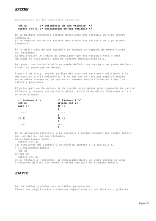 EXTERN
Consideremos los dos siguientes ejemplos:
int a; /* definición de una variable */
extern int b; /* declaración de una variable */
En la primera sentencia estamos definiendo una variable de tipo entero
llamada a.
En la segunda sentencia estamos declarando una variable de tipo entero
llamada b.
En la definición de una variable se reserva un espacio de memoria para
una variable.
La declaración le indica al compilador que esa variable está o será
definida en otra parte, pero no reserva memoria para ella.
Así pues, una variable sólo se puede definir una vez pero se puede declarar
todas las veces que se desee.
A partir de ahora, cuando se diga declarar nos estaremos refiriendo a la
declaración y a la definición, a no ser que se distinga explícitamente
entre ambos conceptos, ya que es el término más utilizado en todos los
libros y programas.
El principal uso de extern se da cuando un programa está compuesto de varios
ficheros y tenemos una variable global a varios de ellos. Obsérvese el si-
guiente ejemplo:
/* Fichero 1 */ /* Fichero 2 */
int x; extern int x;
main () f2 ()
{ {
... ...
} }
f1 () f3 ()
{ {
... ...
} }
En la situación anterior, a la variable x pueden acceder las cuatro funcio-
nes, es decir, los dos ficheros.
Si no hubiésemos hecho
extern int x;
las funciones del fichero 2 no podrían acceder a la variable x.
Y si hubiésemos puesto
int x;
en vez de
extern int x;
en el fichero 2, entonces, el compilador daría un error porque se está
intentando definir dos veces la misma variable en el mismo ámbito.
STATIC
Las variables globales son variables permanentes.
Tienen dos significados diferentes dependiendo si son locales o globales.
Página 59
 