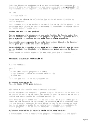 Todas las líneas que empiezan con # no son en realidad instrucciones del
lenguaje C sino que son líneas para ser manipuladas por el preprocesador. El
preprocesador realiza algunas tareas antes de empezar a actuar el compilador.
La línea
#include <stdio.h>
lo que hace es incluir la información que hay en el fichero stdio.h en
nuestro programa.
En el fichero stdio.h se encuentra la definición de la función printf. Si no
se pusiera este include en nuestro programa, el compilador no sabría cómo es
la función printf y daría error.
Resumen del análisis del programa:
Nuestro programa está compuesto de una sola función: la función main. Esta
función siempre debe aparecer en los programas C pues es la primera función
que se ejecuta. La función main en este caso no tiene argumentos.
Esta función está compuesta de una sola instrucción: llamada a la función
printf para que escriba una cadena en pantalla.
La definición de la función printf está en el fichero stdio.h. Por lo tanto,
hay que incluir (con #include) este fichero para poder utilizar la función
printf.
Veamos ahora un segundo ejemplo algo más complicado que el anterior.
NUESTRO SEGUNDO PROGRAMA C
#include <stdio.h>
main ()
{
printf ("Mi segundo programa en C.n");
printf ("Pulsa la tecla RETURN para terminar.");
getchar ();
}
La salida por pantalla de este programa es:
Mi segundo programa en C.
Pulsa la tecla RETURN para terminar.
Analicemos a continuación nuestro segundo programa.
Hay dos novedades con respecto al primer ejemplo: la primera es la aparición
del código n dentro de la cadena del primer printf. La segunda es la apari-
ción de una nueva función de librería: getchar ().
En C, todo lo que va entre comillas es una cadena. Ya dijimos antes que una
cadena es una secuencia de caracteres. La secuencia n es un carácter espe-
cial que denota el carácter de nueva línea. Al ser n un carácter se puede
incluir en cualquier parte de una cadena como cualquier otra carácter. En
nuestro programa, si no se hubiese incluido, la salida habría sido:
Mi segundo programa en C. Pulsa la tecla RETURN para terminar.
A continuación se van a mostrar tres programas equivalentes al del ejemplo.
Página 6
 