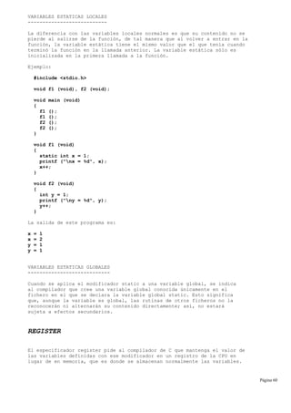 VARIABLES ESTATICAS LOCALES
---------------------------
La diferencia con las variables locales normales es que su contenido no se
pierde al salirse de la función, de tal manera que al volver a entrar en la
función, la variable estática tiene el mismo valor que el que tenía cuando
terminó la función en la llamada anterior. La variable estática sólo es
inicializada en la primera llamada a la función.
Ejemplo:
#include <stdio.h>
void f1 (void), f2 (void);
void main (void)
{
f1 ();
f1 ();
f2 ();
f2 ();
}
void f1 (void)
{
static int x = 1;
printf ("nx = %d", x);
x++;
}
void f2 (void)
{
int y = 1;
printf ("ny = %d", y);
y++;
}
La salida de este programa es:
x = 1
x = 2
y = 1
y = 1
VARIABLES ESTATICAS GLOBALES
----------------------------
Cuando se aplica el modificador static a una variable global, se indica
al compilador que cree una variable global conocida únicamente en el
fichero en el que se declara la variable global static. Esto significa
que, aunque la variable es global, las rutinas de otros ficheros no la
reconocerán ni alternarán su contenido directamente; así, no estará
sujeta a efectos secundarios.
REGISTER
El especificador register pide al compilador de C que mantenga el valor de
las variables definidas con ese modificador en un registro de la CPU en
lugar de en memoria, que es donde se almacenan normalmente las variables.
Página 60
 