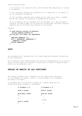 Varias observaciones:
1) El acceso a los registros de la CPU es mucho más rápido que el acceso
a la memoria.
2) Las variables register se almacenan en los registros si se puede, si
no, se almacenan en memoria.
3) Las variables register sólo pueden ser de tipo int y char, y además
han de ser locales no estáticas o parámetros de función.
4) En la mayoría de los sistemas sólo se permiten una o dos variables
register al mismo tiempo. En la práctica, se declaran variables register
aquéllas que se utilizan como índices en los bucles.
Ejemplo:
/* esta función calcula la potencia
de dos números enteros */
int pot_ent (int base, int exponente)
{
register temporal = 1;
for (; exponente; exponente--)
temporal *= base;
return temporal;
}
AUTO
Las variables auto (automáticas) son todas aquellas variables locales que
no son estáticas.
En la práctica, este especificador de clase de almacenamiento no se utiliza
nunca, ya que todas las variables locales que no llevan el especificador
static son consideradas auto.
REGLAS DE AMBITO DE LAS FUNCIONES
Las reglas de ámbito de un lenguaje son las reglas que controlan
si un fragmento de código conoce o tiene acceso a otro fragmento
de código o de datos.
Si queremos que una función f() pueda ser llamada desde dos fi-
cheros distintos, hacemos lo siguiente:
/* Fichero 1 */ /* Fichero 2 */
void f (void); void f (void);
void main (void) void f2 (void)
{ {
... ...
}
f ();
void f (void)
{ ...
Página 61
 