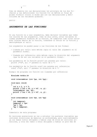 ... }
}
Como se observa con las declaraciones (al principio de los dos fi-
cheros) y las definiciones (la función f() se define al final de
primer fichero) ocurre lo mismo que con las declaraciones y defi-
niciones de las variables globales.
partir
ARGUMENTOS DE LAS FUNCIONES
Si una función va a usar argumentos, debe declarar variables que tomen
los valores de las argumentos. Como se dijo antes, estas variables se
llaman parámetros formales de la función. Se comportan como otras varia-
bles locales dentro de la función, creándose al entrar en la función y
destruyéndose al salir.
Los argumentos se pueden pasar a las funciones de dos formas:
- Llamada por valor: este método copia el valor del argumento en el
parámetro formal.
- LLamada por referencia: este método copia la dirección del argumento
(que ha de ser una variable) en el parámetro formal.
Los parámetros de la función printf son pasados por valor:
printf ("%d", x); /* pasamos el valor de x */
Los parámetros de la función scanf son pasados por referencia:
scanf ("%d", &x); /* pasamos la dirección de x */
Ejemplo de programa con función con llamadas por referencia:
#include <stdio.h>
void intercambiar (int *px, int *py);
void main (void)
{
int x = 2, y = 3;
printf ("nx = %d, y = %d", x, y);
intercambiar (&x, &y);
printf ("nx = %d, y = %d", x, y);
}
void intercambiar (int *px, int *py)
{
int temporal;
temporal = *px;
*px = *py;
*py = temporal;
}
Comentario de este programa:
En lecciones posteriores se van a estudiar los punteros (variables que
contienen direcciones de memoria) en profundidad, pero inevitablemente
ya nos hemos vistos obligados a hablar algo de ellos en lecciones an-
teriores, y otra vez vamos a estar obligados a hablar un poco más de
Página 62
 