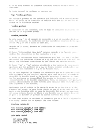 ellos en este momento si queremos completar nuestro estudio sobre las
funciones.
La forma general de declarar un puntero es:
tipo *nombre_puntero;
Una variable puntero es una variable que contiene una dirección de me-
moria. Al valor de la dirección de memoria apuntada por un puntero se
accede de la siguiente manera:
*nombre_puntero
La dirección de una variable, como se dijo en lecciones anteriores, se
obtiene de la siguiente forma:
&nombre_variable
En este caso, * es el operado de contenido y & es el operador de direc-
ción. Son monarios. No confundir con los operadores binarios de multipli-
cación (*) y de and a nivel de bits (&).
Después de lo dicho, estamos en condiciones de comprender el programa
anterior.
Al hacer 'intercambiar (&x, &y);' estamos pasando a la función inter-
cambiar las direcciones de las variables x e y.
Al hacer la declaración 'void intercambiar (int *px, int *py)' estamos
declarando dos variables locales px e py que son punteros a enteros, es
decir, que contienen direcciones en las cuales hay valores enteros.
Al hacer '*px' y '*py' estamos accediendo a los valores de tipo entero
apuntados por las punteros px y py, es decir, estamos accediendo a los
valores de las variables x e y de la función main.
Hay un caso especial de llamada por referencia que es el paso de arrays
como argumento de una función. También este caso se discutió cuando se
describió la función scanf en la lección anterior. Y también, al igual
que los punteros, se desarrollará los arrays en lecciones posteriores
(concretamente en la lección siguiente). Pero, no obstante, hay que hacer
algunas observaciones en este momento para explicar cómo se pueden pasar
como argumento a una función.
Recordemos que el nombre de la variable array es un puntero al primer
elemento del array. De esta forma cuando se usa un array como un argu-
mento a una función, sólo se pasa la dirección del array, no una copia
del array entero. Cuando se llama a una función con un nombre de array,
se pasa a la función un puntero al primer elemento del array.
Existen tres formas de declarar un parámetro que va a recibir un puntero
a un array. Veamos con un ejemplo las tres formas.
#include <stdio.h>
void funcion_ejemplo_1 (int a[10]);
void funcion_ejemplo_2 (int a[]);
void funcion_ejemplo_3 (int *a);
void main (void)
{
int array [10];
register int i;
for (i = 0; i < 10; i++)
Página 63
 