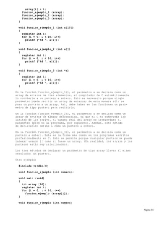 array[i] = i;
funcion_ejemplo_1 (array);
funcion_ejemplo_2 (array);
funcion_ejemplo_3 (array);
}
void funcion_ejemplo_1 (int a[10])
{
register int i;
for (i = 0; i < 10; i++)
printf ("%d ", a[i]);
}
void funcion_ejemplo_2 (int a[])
{
register int i;
for (i = 0; i < 10; i++)
printf ("%d ", a[i]);
}
void funcion_ejemplo_3 (int *a)
{
register int i;
for (i = 0; i < 10; i++)
printf ("%d ", a[i]);
}
En la función funcion_ejemplo_1(), el parámetro a se declara como un
array de enteros de diez elementos, el compilador de C automáticamente
lo convierte a un puntero a entero. Esto es necesario porque ningún
parámetro puede recibir un array de enteros; de esta manera sólo se
pasa un puntero a un array. Así, debe haber en las funciones un pará-
metro de tipo puntero para recibirlo.
En la función funcion_ejemplo_2(), el parámetro a se declara como un
array de enteros de tamaño desconocido. Ya que el C no comprueba los
límites de los arrays, el tamaño real del array es irrelevante al
parámetro (pero no al programa, por supuesto). Además, este método
de declaración define a como un puntero a entero.
En la función funcion_ejemplo_3(), el parámetro a se declara como un
puntero a entero. Esta es la forma más común en los programas escritos
profesionalmente en C. Esto se permite porque cualquier puntero se puede
indexar usando [] como si fuese un array. (En realidad, los arrays y los
punteros están muy relacionados).
Los tres métodos de declarar un parámetro de tipo array llevan al mismo
resultado: un puntero.
Otro ejemplo:
#include <stdio.h>
void funcion_ejemplo (int numero);
void main (void)
{
int array [10];
register int i;
for (i = 0; i < 10; i++)
funcion_ejemplo (array[i]);
}
void funcion_ejemplo (int numero)
Página 64
 