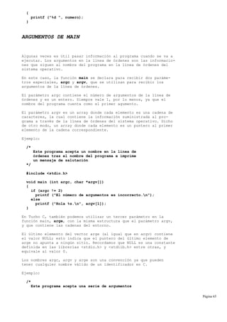 {
printf ("%d ", numero);
}
ARGUMENTOS DE MAIN
Algunas veces es útil pasar información al programa cuando se va a
ejecutar. Los argumentos en la línea de órdenes son las informacio-
nes que siguen al nombre del programa en la línea de órdenes del
sistema operativo.
En este caso, la función main se declara para recibir dos paráme-
tros especiales, argc y argv, que se utilizan para recibir los
argumentos de la línea de órdenes.
El parámetro argc contiene el número de argumentos de la línea de
órdenes y es un entero. Siempre vale 1, por lo menos, ya que el
nombre del programa cuenta como el primer agumento.
El parámetro argv es un array donde cada elemento es una cadena de
caracteres, la cual contiene la información suministrada al pro-
grama a través de la línea de órdenes del sistema operativo. Dicho
de otro modo, un array donde cada elemento es un puntero al primer
elemento de la cadena correspondiente.
Ejemplo:
/*
Este programa acepta un nombre en la línea de
órdenes tras el nombre del programa e imprime
un mensaje de salutación
*/
#include <stdio.h>
void main (int argc, char *argv[])
{
if (argc != 2)
printf ("El número de argumentos es incorrecto.n");
else
printf ("Hola %s.n", argv[1]);
}
En Turbo C, también podemos utilizar un tercer parámetro en la
función main, arge, con la misma estructura que el parámetro argv,
y que contiene las cadenas del entorno.
El último elemento del vector arge (al igual que en argv) contiene
el valor NULL; esto indica que el puntero del último elemento de
arge no apunta a ningún sitio. Recordamos que NULL es una constante
definida en las librerías <stdio.h> y <stdlib.h> entre otras, y
equivale al valor 0.
Los nombres argc, argv y arge son una convención ya que pueden
tener cualquier nombre válido de un identificador en C.
Ejemplo:
/*
Este programa acepta una serie de argumentos
Página 65
 