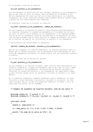 En la primera línea de la función
va_list puntero_a_los_argumentos;
nos encontramos la definición de una variable (puntero_a_los_argumentos)
que es del tipo va_list, es decir, esta variable es un puntero a uno
de los argumentos. El tipo va_list es un tipo definido en la librería
<stdarg.h>. En otras lecciones veremos cómo podemos definir nuevos tipos
a partir de los tipos básicos del lenguaje.
La siguiente línea de la función en cuestión
va_start (puntero_a_los_argumentos, cadena_de_formato);
es una llamada a la función va_start(). Esta función está declarada en
la librería <stdarg.h> y acepta dos parámetros. El primero es de tipo
va_list, es decir, es el puntero a los argumentos, y el segundo paráme-
tro ha de ser el parámetro conocido situado más a la derecha en la fun-
ción en que estamos, que en este caso es la cadena de formato. La misión
de la función va_start() es inicializar el puntero a los argumentos.
A continuación nos encontramos la sentencia
vprintf (cadena_de_formato, puntero_a_los_argumentos);
que es una llamada a la función vprintf(). La función vprintf() hace lo
mismo que la función printf() con la diferencia que está basada en una
lista de argumentos variables. Lo mismo ocurre con las funciones vscanf()
y scanf().
La última línea de la función en estudio
va_end (puntero_a_los_argumentos);
es una llamada a la función va_end(). Esta función está declarada en la
librería <stdarg.h> y acepta un parámetro que es de tipo va_list y debe
ser el puntero a los argumentos. La misión de la función va_end() es
finalizar el acceso del puntero a los argumentos. Es importante llamar
a esta función cuando ya no es necesario utilizar el puntero a lo argu-
mentos.
En la librería <stdarg.h> tenemos sólamente cuatro elementos: un tipo
(va_list) y tres funciones (va_start(), va_end() y va_arg()). La fun-
ción va_arg() que es la que nos queda por explicar la vamos a ver, al
igual que las otras, con un ejemplo.
/* Ejemplo de argumento de longitud variable: suma de una serie */
#include <stdio.h> /* printf () */
#include <stdarg.h> /* va_list, va_start (), va_arg (), va_end () */
void main (void)
{
double d, suma_serie ();
d = suma_serie (5, 0.5, 0.25, 0.125, 0.0625, 0.03125);
printf ("La suma de la serie es %fn", d);
}
Página 68
 