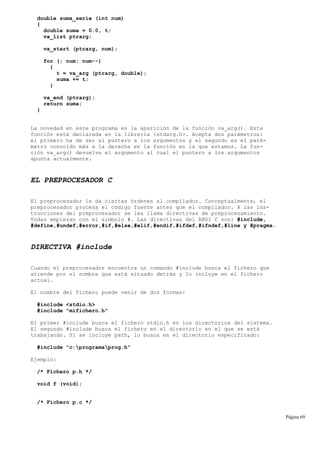 double suma_serie (int num)
{
double suma = 0.0, t;
va_list ptrarg;
va_start (ptrarg, num);
for (; num; num--)
{
t = va_arg (ptrarg, double);
suma += t;
}
va_end (ptrarg);
return suma;
}
La novedad en este programa es la aparición de la función va_arg(). Esta
función está declarada en la librería <stdarg.h>. Acepta dos parámetros:
el primero ha de ser el puntero a los argumentos y el segundo es el pará-
metro conocido más a la derecha en la función en la que estamos. La fun-
ción va_arg() devuelve el argumento al cual el puntero a los argumentos
apunta actualmente.
EL PREPROCESADOR C
El preprocesador le da ciertas órdenes al compilador. Conceptualmente, el
preprocesador procesa el código fuente antes que el compilador. A las ins-
trucciones del preprocesador se les llama directivas de preprocesamiento.
Todas empiezan con el símbolo #. Las directivas del ANSI C son: #include,
#define,#undef,#error,#if,#else,#elif,#endif,#ifdef,#ifndef,#line y #pragma.
DIRECTIVA #include
Cuando el preprocesador encuentra un comando #include busca el fichero que
atiende por el nombre que está situado detrás y lo incluye en el fichero
actual.
El nombre del fichero puede venir de dos formas:
#include <stdio.h>
#include "mifichero.h"
El primer #include busca el fichero stdio.h en los directorios del sistema.
El segundo #include busca el fichero en el directorio en el que se está
trabajando. Si se incluye path, lo busca en el directorio especificado:
#include "c:programaprog.h"
Ejemplo:
/* Fichero p.h */
void f (void);
/* Fichero p.c */
Página 69
 