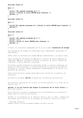 #include <stdio.h>
main ()
{
printf ("Mi segundo programa en C.");
printf ("nPulsa la tecla RETURN para terminar.");
getchar ();
}
#include <stdio.h>
main ()
{
printf("Mi segundo programa en C.nPulsa la tecla RETURN para terminar.");
getchar();
}
#include <stdio.h>
main ()
{
printf ("Mi segundo programa en C.");
printf ("n");
printf ("Pulsa la tecla RETURN para terminar.");
getchar ();
}
A todos los caracteres empezados por  se les llaman secuencias de escape.
Las secuencias de escape son mecanismos para representar caracteres no
imprimibles.
Antes vimos la secuencia de escape n que representaba a la nueva línea.
Otras secuencias de escape son r para el retorno de carro, t para el
tabulador, b para retroceso, " para la comilla, ' para el apóstrofe
y  para la barra diagonal invertida.
Si nuestro primer programa lo ejecutamos desde un entorno integrado, en
muchos de estos entornos, a la finalización de la ejecución de nuestro
programa C, la frase impresa desaparece inmediatamente y se vuelve a la
pantalla del entorno.
Todos estos entornos poseen mecanismos para visualizar la pantalla de
ejecución.
En Turbo C, pulsando ALT-F5 se puede ver la pantalla de ejecución.
Una solución alternativa es incluir la función getchar () al final de la
función main ().
getchar () es una función que espera la pulsación de la tecla return por
parte del usuario.
Esta función no necesita argumentos pero los paréntesis son necesarios
puesto que se trata de una función.
getchar () se encuentra en la librería stdio.h, por lo tanto, siempre que
utilicemos esta función en un programa es necesario incluir la línea:
#include <stdio.h>
Veamos nuestro último programa ejemplo de esta lección.
Página 7
 