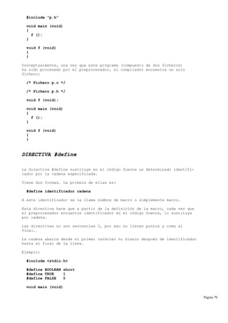 #include "p.h"
void main (void)
{
f ();
}
void f (void)
{
}
Conceptualmente, una vez que este programa (compuesto de dos ficheros)
ha sido procesado por el preprocesador, el compilador encuentra un solo
fichero:
/* Fichero p.c */
/* Fichero p.h */
void f (void);
void main (void)
{
f ();
}
void f (void)
{
}
DIRECTIVA #define
La directiva #define sustituye en el código fuente un determinado identifi-
cador por la cadena especificada.
Tiene dos formas. La primera de ellas es:
#define identificador cadena
A este identificador se le llama nombre de macro o simplemente macro.
Esta directiva hace que a partir de la definición de la macro, cada vez que
el preprocesador encuentre identificador en el código fuente, lo sustituya
por cadena.
Las directivas no son sentencias C, por eso no llevan puntos y coma al
final.
La cadena abarca desde el primer carácter no blanco después de identificador
hasta el final de la línea.
Ejemplo:
#include <stdio.h>
#define BOOLEAN short
#define TRUE 1
#define FALSE 0
void main (void)
Página 70
 