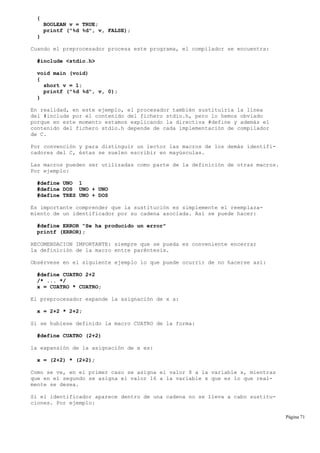 {
BOOLEAN v = TRUE;
printf ("%d %d", v, FALSE);
}
Cuando el preprocesador procesa este programa, el compilador se encuentra:
#include <stdio.h>
void main (void)
{
short v = 1;
printf ("%d %d", v, 0);
}
En realidad, en este ejemplo, el procesador también sustituiría la línea
del #include por el contenido del fichero stdio.h, pero lo hemos obviado
porque en este momento estamos explicando la directiva #define y además el
contenido del fichero stdio.h depende de cada implementación de compilador
de C.
Por convención y para distinguir un lector las macros de los demás identifi-
cadores del C, éstas se suelen escribir en mayúsculas.
Las macros pueden ser utilizadas como parte de la definición de otras macros.
Por ejemplo:
#define UNO 1
#define DOS UNO + UNO
#define TRES UNO + DOS
Es importante comprender que la sustitución es simplemente el reemplaza-
miento de un identificador por su cadena asociada. Así se puede hacer:
#define ERROR "Se ha producido un error"
printf (ERROR);
RECOMENDACION IMPORTANTE: siempre que se pueda es conveniente encerrar
la definición de la macro entre paréntesis.
Obsérvese en el siguiente ejemplo lo que puede ocurrir de no hacerse así:
#define CUATRO 2+2
/* ... */
x = CUATRO * CUATRO;
El preprocesador expande la asignación de x a:
x = 2+2 * 2+2;
Si se hubiese definido la macro CUATRO de la forma:
#define CUATRO (2+2)
la expansión de la asignación de x es:
x = (2+2) * (2+2);
Como se ve, en el primer caso se asigna el valor 8 a la variable x, mientras
que en el segundo se asigna el valor 16 a la variable x que es lo que real-
mente se desea.
Si el identificador aparece dentro de una cadena no se lleva a cabo sustitu-
ciones. Por ejemplo:
Página 71
 