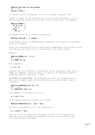 #define XYZ esto es una prueba
/* ... */
printf ("XYZ");
El código anterior no imprime esto es una prueba ; imprime XYZ .
Cuando la cadena es más larga de una línea, se puede continuar en la si-
guiente poniendo una barra invertida al final de la línea. Por ejemplo:
#define MACRO 
if (x < y) 
f1 (); 
else 
f2 ();
La segunda forma de la directiva #define es:
#define id1(id2,...) cadena
El paréntesis ha de ir inmediatamente después de id1 ya que si no pertene-
cería a la cadena.
Todas las instancias de id2 en cadena serán reemplazadas con el texto actual
definido por id2 cuando id1 es referenciado en el código fuente.
Ejemplo:
#define SUMA(a,b) a + b
/* ... */
x = SUMA (5, 8);
Esto expande a:
x = 5 + 8;
Observar que en el #define es obligatorio que el paréntesis vaya junto a
SUMA; sin embargo, cuando se llama a la macro no es obligatorio que el
paréntesis abierto vaya junto a SUMA.
RECOMENDACION IMPORTANTE: se recomienda que todos los argumentos de la
macro en la cadena vayan entre paréntesis para prevenir casos como el
siguiente:
#define PRODUCTO(a,b) (a * b)
/* ... */
x = PRODUCTO (2+3, 4);
Esto expande la asignación de la x a:
x = (2+3 * 4);
Si se hubiese definido la macro de la forma:
#define PRODUCTO(a,b) ((a) * (b))
entonces la asignación de la x se expandiría a:
x = ((2+3) * (4));
Como se ve, en el primer caso se asigna el valor 14 a la variable x,
mientras que en el segundo se asigna el valor 20 a la variable x que
es lo que realmente se desea.
Página 72
 