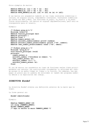 Otros ejemplos de macros:
#define MIN(a,b) ((a) < (b) ? (a) : (b))
#define MAX(a,b) ((a) > (b) ? (a) : (b))
#define ESTA_ENTRE(x,x1,x2) ((x) >= (x1) && (x) <= (x2))
A las macros sin argumentos también se les llama constantes simbólicas e
incluso, en algunos sitios, simplemente constantes. Constantes simbólicas
ya vistas son EOF y NULL. Las funciones va_arg(), va_start() y va_end()
vistas anteriormente, son macros en algunas implementaciones, pero esto es
transparente para el usuario.
Ejemplo:
/* Fichero prog_ej.h */
#include <stdio.h>
#define funcion_principal main
#define principio {
#define final }
#define numero_entero int
#define escribir_cadena(cadena) printf (cadena)
#define escribir_numero_entero(numero) printf ("%d", numero);
#define leer_numero_entero(numero) scanf ("%d", νmero);
/* Fichero prog_ej.c */
#include "prog_ej.h"
void funcion_principal (void)
principio
numero_entero x;
escribir_cadena ("Introduce un número: ");
leer_numero_entero (x);
escribir_cadena ("x = ");
escribir_numero_entero (x);
final
El uso de macros con argumentos en lugar de funciones reales tiene princi-
palmente una ventaja: las sustituciones incrementan la velocidad del códi-
go porque no se gasta tiempo en llamar a la función. Sin embargo, hay que
pagar un precio por el aumento de velocidad: el tamaño del programa aumen-
ta debido a la duplicación del código.
DIRECTIVA #undef
La directiva #undef elimina una definición anterior de la macro que le
sigue.
La forma general es:
#undef identificador
Ejemplo:
#define TAMANIO_ARRAY 100
int array [TAMANIO_ARRAY];
#undef TAMANIO_ARRAY
/* aquí no existe la macro TAMANIO_ARRAY */
Página 73
 