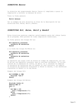 DIRECTIVA #error
La directiva del preprocesador #error fuerza al compilador a parar la
compilación y escribir un mensaje de error.
Tiene la forma general:
#error mensaje
Ver un ejemplo de esta directiva al final de la descripción de las
directivas #if, #else, #elif y #endif.
DIRECTIVAS #if, #else, #elif y #endif
Estas directivas permiten compilar selectivamente parte del código fuente
de un programa. Este proceso se llama compilación condicional.
La forma general del bloque #if es:
#if expresion_constante
secuencia de sentencias
#endif
y la forma del bloque #if-#else es:
#if expresion_constante
secuencia de sentencias
#else
secuencia de sentencias
#endif
La expresión que sigue a #if se evalúa en tiempo de compilación, por eso
ha de ser una expresión constante (que no contiene variables). Si la eva-
luación de la expresión es cierta, es decir, es 1, entonces se compilan
la secuencia de sentencias que le siguen; en caso contrario, se compila
la secuencia de sentencias siguientes al #else si existe, o las sentencias
siguientes al #endif si no hay #else.
Ejemplo del bloque #if:
#if SISTEMA == IBM
#include "ibm.h"
#endif
Ejemplo del bloque #if-#else:
#include <stdio.h>
#define MAX 10
main ()
{
#if MAX > 100
puts ("Compilación 1");
#else
puts ("Compilación 2");
#endif
}
Página 74
 