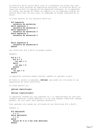 La directiva #elif quiere decir else if y establece una escala del tipo
if-else-if para opciones de compilación múltiples. La directiva #elif, al
igual que la #if, va seguida de una expresión constante. Si la expresión
es cierta, ese bloque de código se compila y no se comprueba ninguna ex-
presión #elif más. En otro caso, se comprueba el bloque siguiente de la
serie.
La forma general de una secuencia #elif es:
#if expresión
secuencia de sentencias
#elif expresión 1
secuencia de sentencias 1
#elif expresión 2
secuencia de sentencias 2
#elif expresión 3
secuencia de sentencias 3
.
.
.
#elif expresión N
secuencia de sentencias N
#endif
Las directivas #if y #elif se pueden anidar.
Ejemplo:
#if X > Y
#if X > Z
int xyz = 1;
#elif
int xyz = 2;
#endif
#else
int xyz = 3;
#endif
La expresión constante puede contener también el operador sizeof.
En Turbo C, existe un operador, defined, que puede ser utilizada en las
expresiones de estas directivas.
La forma general es:
defined identificador
o
defined (identificador)
La expresión formada por este operador es 1 si identificador ha sido pre-
viamente definido (usando #define) y no ha sido después indefinido (usando
#undef). En otro caso, este operador devuelve 0.
Este operador sólo puede ser utilizado en las directivas #if y #elif.
Ejemplo 1:
#if defined(X)
v = 1;
#elif defined(Y)
v = 2;
#else
#error Ni X ni Y han sido definidos.
#endif
Página 75
 