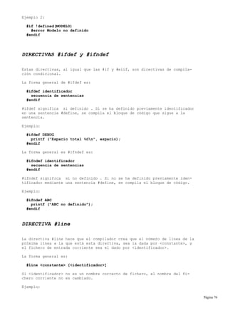 Ejemplo 2:
#if !defined(MODELO)
#error Modelo no definido
#endif
DIRECTIVAS #ifdef y #ifndef
Estas directivas, al igual que las #if y #elif, son directivas de compila-
ción condicional.
La forma general de #ifdef es:
#ifdef identificador
secuencia de sentencias
#endif
#ifdef significa si definido . Si se ha definido previamente identificador
en una sentencia #define, se compila el bloque de código que sigue a la
sentencia.
Ejemplo:
#ifdef DEBUG
printf ("Espacio total %dn", espacio);
#endif
La forma general es #ifndef es:
#ifndef identificador
secuencia de sentencias
#endif
#ifndef significa si no definido . Si no se ha definido previamente iden-
tificador mediante una sentencia #define, se compila el bloque de código.
Ejemplo:
#ifndef ABC
printf ("ABC no definido");
#endif
DIRECTIVA #line
La directiva #line hace que el compilador crea que el número de línea de la
próxima línea a la que está esta directiva, sea la dada por <constante>, y
el fichero de entrada corriente sea el dado por <identificador>.
La forma general es:
#line <constante> [<identificador>]
Si <identificador> no es un nombre correcto de fichero, el nombre del fi-
chero corriente no es cambiado.
Ejemplo:
Página 76
 