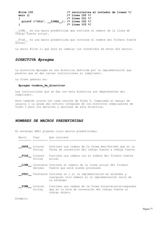 #line 100 /* reinicializa el contador de líneas */
main () /* línea 100 */
{ /* línea 101 */
printf ("%dn", __LINEA__); /* línea 102 */
} /* línea 103 */
__LINE__ es una macro predefinida que contiene el número de la línea de
código fuente actual.
__FILE__ es una macro predefinida que contiene el nombre del fichero fuente
actual.
La macro #line lo que hace es cambiar los contenidos de estas dos macros.
DIRECTIVA #pragma
La directiva #pragma es una directiva definida por la implementación que
permite que se den varias instrucciones al compilador.
La forma general es:
#pragma <nombre_de_directiva>
Las instrucciones que se dan con esta directiva son dependientes del
compilador.
Esto también ocurre con cada versión de Turbo C. Comprueba el manual de
usuario o la ayuda del entorno integrado de los distintos compiladores de
Turbo C para los detalles y opciones de esta directiva.
NOMBRES DE MACROS PREDEFINIDAS
El estándar ANSI propone cinco macros predefinidas:
Macro Tipo Qué contiene
-------- --------- ------------------------------------------------------
__DATE__ Literal Contiene una cadena de la forma mes/día/año que en la
string fecha de conversión del código fuente a código fuente
__FILE__ Literal Contiene una cadena con el nombre del fichero fuente
string actual
__LINE__ Constante Contiene el número de la línea actual del fichero
decimal fuente que está siendo procesado
__STDC__ Constante Contiene un 1 si la implementación es estándar y
cualquier otro número si la implementación varía de
la estándar
__TIME__ Literal Contiene una cadena de la forma horas:minutos:segundos
string que es la hora de conversión del código fuente al
código objeto
Ejemplo:
Página 77
 