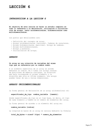 LECCIÓN 6
INTRODUCCION A LA LECCION 6
El objetivo de esta lección es hacer un estudio completo en
todo lo referente a la declaración, utilización e inicializa-
ción de arrays, tanto unidimensionales, bidimensionales como
multidimensionales.
Los puntos que detallaremos son:
- Definición del concepto de array.
- Arrays unidimensionales (vectores). Cadenas de caracteres.
- Arrays bidimensionales (matrices). Arrays de cadenas.
- Arrays multidimensionales.
- Arrays y punteros.
- Inicialización de arrays.
ARRAYS
Un array es una colección de variables del mismo
tipo que se referencia por un nombre común.
A un elemento específico de un array se accede
mediante un índice. En C todos los arrays constan
de posiciones de memoria contiguas. La dirección
más baja corresponde al primer elemento y la
dirección más alta al último elemento. Los arrays
pueden tener de una a varias dimensiones.
ARRAYS UNIDIMENSIONALES
La forma general de declaración de un array unidimensional es:
especificador_de_tipo nombre_variable [tamaño];
donde especificador_de_tipo es el tipo base, es decir, el tipo
de cada elemento y tamaño es el número de elementos del array.
La forma general de acceder a un elemento del array es:
nombre_variable [indice]
La longitud en bytes de un array se calcula mediante la fórmula:
total_de_bytes = sizeof (tipo) * numero_de_elementos
Página 79
 