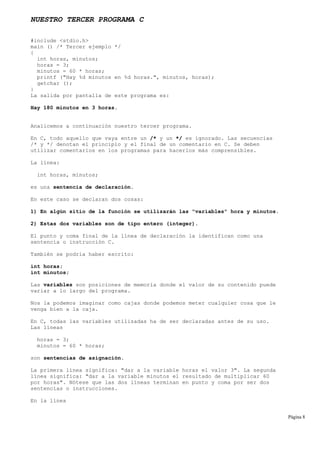 NUESTRO TERCER PROGRAMA C
#include <stdio.h>
main () /* Tercer ejemplo */
{
int horas, minutos;
horas = 3;
minutos = 60 * horas;
printf ("Hay %d minutos en %d horas.", minutos, horas);
getchar ();
}
La salida por pantalla de este programa es:
Hay 180 minutos en 3 horas.
Analicemos a continuación nuestro tercer programa.
En C, todo aquello que vaya entre un /* y un */ es ignorado. Las secuencias
/* y */ denotan el principio y el final de un comentario en C. Se deben
utilizar comentarios en los programas para hacerlos más comprensibles.
La línea:
int horas, minutos;
es una sentencia de declaración.
En este caso se declaran dos cosas:
1) En algún sitio de la función se utilizarán las "variables" hora y minutos.
2) Estas dos variables son de tipo entero (integer).
El punto y coma final de la línea de declaración la identifican como una
sentencia o instrucción C.
También se podría haber escrito:
int horas;
int minutos;
Las variables son posiciones de memoria donde el valor de su contenido puede
variar a lo largo del programa.
Nos la podemos imaginar como cajas donde podemos meter cualquier cosa que le
venga bien a la caja.
En C, todas las variables utilizadas ha de ser declaradas antes de su uso.
Las líneas
horas = 3;
minutos = 60 * horas;
son sentencias de asignación.
La primera línea significa: "dar a la variable horas el valor 3". La segunda
línea significa: "dar a la variable minutos el resultado de multiplicar 60
por horas". Nótese que las dos líneas terminan en punto y coma por ser dos
sentencias o instrucciones.
En la línea
Página 8
 