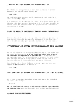 INDICES DE LOS ARRAYS UNIDIMENSIONALES
En C todas los arrays tienen el cero como índice de su primer
elemento. Por tanto, cuando se escribe
char v[10];
se está declarando un array de 10 elementos de tipo entero y el
array va de v[0] a v[9].
C no comprueba los límites de los arrays. Esto quiere decir que si
hacemos v[20] para el array anterior, el C no nos va a informar de
ningún error. Es responsabilidad del programador el indexamiento
correcto de un array.
PASO DE ARRAYS UNIDIMENSIONALES COMO PARAMETROS
Hay tres formas de pasar un array unidimensional como parámetro a
una función. Consultar el apartado 'ARGUMENTOS DE LAS FUNCIONES'
de la lección anterior para recordar cuáles son las tres formas.
UTILIZACION DE ARRAYS UNIDIMENSIONALES COMO CADENAS
El uso más común de los arrays unidimensionales es, con mucho, co-
mo cadena de caracteres. En C una cadena se define como un array
de caracteres que termina en un carácter nulo. Un carácter nulo
se especifica como '0' y generalmente es un cero. Por esta razón,
para declarar arrays de caracteres es necesario que sean de un
carácter más que la cadena más larga que pueda contener.
Por ejemplo, si se desea declarar un array s para contener una
cadena de 10 caracteres, se escribirá
char s[11];
UTILIZACION DE ARRAYS UNIDIMENSIONALES COMO CADENAS
En C, todo lo que esté encerrado entre comillas es una constante
de cadena. Por ejemplo:
"cadena"
En las constantes de cadenas no es necesario añadir explícitamente
el carácter nulo, pues el compilador de C lo hace autómaticamente.
ARRAYS BIDIMENSIONALES
Página 80
 