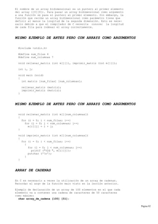 El nombre de un array bidimensional es un puntero al primer elemento
del array ([0][0]). Para pasar un array bidimensional como argumento
a una función se pasa el puntero al primer elemento. Sin embargo, la
función que recibe un array bidimensional como parámetro tiene que
definir al menos la longitud de la segunda dimensión. Esto es nece-
sario debido a que el compilador de C necesita conocer la longitud
de cada fila para indexar el array correctamente.
MISMO EJEMPLO DE ANTES PERO CON ARRAYS COMO ARGUMENTOS
#include <stdio.h>
#define num_filas 4
#define num_columnas 7
void rellenar_matriz (int m[][]), imprimir_matriz (int m[][]);
int i, j;
void main (void)
{
int matriz [num_filas] [num_columnas];
rellenar_matriz (matriz);
imprimir_matriz (matriz);
}
MISMO EJEMPLO DE ANTES PERO CON ARRAYS COMO ARGUMENTOS
void rellenar_matriz (int m[][num_columnas])
{
for (i = 0; i < num_filas; i++)
for (j = 0; j < num_columnas; j++)
m[i][j] = i + j;
}
void imprimir_matriz (int m[][num_columnas])
{
for (i = 0; i < num_filas; i++)
{
for (j = 0; j < num_columnas; j++)
printf ("%2d ", m[i][j]);
putchar ('n');
}
}
ARRAY DE CADENAS
En C es necesario a veces la utilización de un array de cadenas.
Recordar el argv de la función main visto en la lección anterior.
Ejemplo de declaración de un array de 100 elementos en el que cada
elemento va a contener una cadena de caracteres de 50 caracteres
como máximo:
char array_de_cadena [100] [51];
Página 82
 