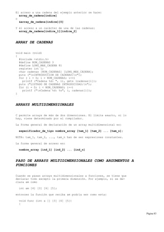 El acceso a una cadena del ejemplo anterior se hace:
array_de_cadena[indice]
o
&array_de_cadena[indice][0]
Y el acceso a un carácter de una de las cadenas:
array_de_cadena[indice_1][indice_2]
ARRAY DE CADENAS
void main (void)
{
#include <stdio.h>
#define NUM_CADENAS 3
#define LONG_MAX_CADENA 81
register int i;
char cadenas [NUM_CADENAS] [LONG_MAX_CADENA];
puts ("nINTRODUCCION DE CADENAS:n");
for ( i = 0; i < NUM_CADENAS; i++)
printf ("Cadena %d: ", i), gets (cadenas[i]);
puts ("LISTADO DE CADENAS INTRODUCIDAS:n");
for (i = 0; i < NUM_CADENAS; i++)
printf ("nCadena %d: %s", i, cadenas[i]);
}
ARRAYS MULTIDIMENSIONALES
C permite arrays de más de dos dimensiones. El límite exacto, si lo
hay, viene determinado por el compilador.
La forma general de declaración de un array multidimensional es:
especificador_de_tipo nombre_array [tam_1] [tam_2] ... [tam_n];
NOTA: tam_1, tam_2, ..., tam_n han de ser expresiones constantes.
La forma general de acceso es:
nombre_array [ind_1] [ind_2] ... [ind_n]
PASO DE ARRAYS MULTIDIMENSIONALES COMO ARGUMENTOS A
FUNCIONES
Cuando se pasan arrays multidimensionales a funciones, se tiene que
declarar todo excepto la primera dimensión. Por ejemplo, si se de-
clara am como
int am [4] [3] [6] [5];
entonces la función que reciba am podría ser como esta:
void func (int a [] [3] [6] [5])
{
Página 83
 