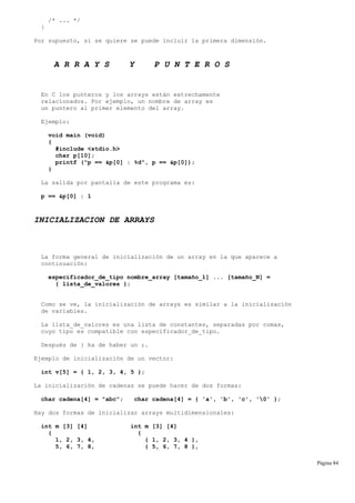/* ... */
}
Por supuesto, si se quiere se puede incluir la primera dimensión.
A R R A Y S Y P U N T E R O S
En C los punteros y los arrays están estrechamente
relacionados. Por ejemplo, un nombre de array es
un puntero al primer elemento del array.
Ejemplo:
void main (void)
{
#include <stdio.h>
char p[10];
printf ("p == &p[0] : %d", p == &p[0]);
}
La salida por pantalla de este programa es:
p == &p[0] : 1
INICIALIZACION DE ARRAYS
La forma general de inicialización de un array en la que aparece a
continuación:
especificador_de_tipo nombre_array [tamaño_1] ... [tamaño_N] =
{ lista_de_valores };
Como se ve, la inicialización de arrays es similar a la inicialización
de variables.
La lista_de_valores es una lista de constantes, separadas por comas,
cuyo tipo es compatible con especificador_de_tipo.
Después de } ha de haber un ;.
Ejemplo de inicialización de un vector:
int v[5] = { 1, 2, 3, 4, 5 };
La inicialización de cadenas se puede hacer de dos formas:
char cadena[4] = "abc"; char cadena[4] = { 'a', 'b', 'c', '0' };
Hay dos formas de inicializar arrays multidimensionales:
int m [3] [4] int m [3] [4]
{ {
1, 2, 3, 4, { 1, 2, 3, 4 },
5, 6, 7, 8, { 5, 6, 7, 8 },
Página 84
 