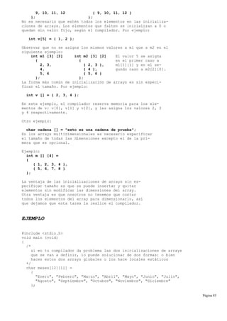 9, 10, 11, 12 { 9, 10, 11, 12 }
}; };
No es necesario que estén todos los elementos en las inicializa-
ciones de arrays. Los elementos que falten se inicializan a 0 o
quedan sin valor fijo, según el compilador. Por ejemplo:
int v[5] = { 1, 2 };
Observar que no se asigna los mismos valores a m1 que a m2 en el
siguiente ejemplo:
int m1 [3] [2] int m2 [3] [2] El valor 5 se asigna
{ { en el primer caso a
2, 3, { 2, 3 }, m1[1][1] y en el se-
4, { 4 }, gundo caso a m2[2][0].
5, 6 { 5, 6 }
}; };
La forma más común de inicialización de arrays es sin especi-
ficar el tamaño. Por ejemplo:
int v [] = { 2, 3, 4 };
En este ejemplo, el compilador reserva memoria para los ele-
mentos de v: v[0], v[1] y v[2], y les asigna los valores 2, 3
y 4 respectivamente.
Otro ejemplo:
char cadena [] = "esto es una cadena de prueba";
En los arrays multidimensionales es necesario especificar
el tamaño de todas las dimensiones excepto el de la pri-
mera que es opcional.
Ejemplo:
int m [] [4] =
{
{ 1, 2, 3, 4 },
{ 5, 6, 7, 8 }
};
La ventaja de las inicializaciones de arrays sin es-
pecificar tamaño es que se puede insertar y quitar
elementos sin modificar las dimensiones del array.
Otra ventaja es que nosotros no tenemos que contar
todos los elementos del array para dimensionarlo, así
que dejamos que esta tarea la realice el compilador.
EJEMPLO
#include <stdio.h>
void main (void)
{
/*
si en tu compilador da problema las dos inicializaciones de arrays
que se van a definir, lo puede solucionar de dos formas: o bien
haces estos dos arrays globales o los hace locales estáticos
*/
char meses[12][11] =
{
"Enero", "Febrero", "Marzo", "Abril", "Mayo", "Junio", "Julio",
"Agosto", "Septiembre", "Octubre", "Noviembre", "Diciembre"
};
Página 85
 
