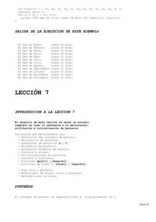 int dias[12] = { 31, 28, 31, 30, 31, 30, 31, 31, 30, 31, 30, 31 };
register short i;
for (i = 0; i < 12; i++)
printf ("El mes de %-10s tiene %d días.n", meses[i], dias[i]);
}
SALIDA DE LA EJECUCION DE ESTE EJEMPLO
El mes de Enero tiene 31 días.
El mes de Febrero tiene 28 días.
El mes de Marzo tiene 31 días.
El mes de Abril tiene 30 días.
El mes de Mayo tiene 31 días.
El mes de Junio tiene 30 días.
El mes de Julio tiene 31 días.
El mes de Agosto tiene 31 días.
El mes de Septiembre tiene 30 días.
El mes de Octubre tiene 31 días.
El mes de Noviembre tiene 30 días.
El mes de Diciembre tiene 31 días.
LECCIÓN 7
INTRODUCCION A LA LECCION 7
El objetivo de esta lección es hacer un estudio
completo en todo lo referente a la declaración,
utilización e inicialización de punteros.
Los puntos que detallaremos son:
- Definición del concepto de puntero.
- Declaración de punteros.
- Operadores de punteros: & y *.
- Aritmética de punteros.
- Asignación dinámica de memoria.
- Punteros y arrays.
- Inicializaciones de punteros.
- Punteros a funciones.
- Funciones qsort() y bsearch().
- Funciones de Turbo C: lfind() y lsearch().
- Tipo void y punteros.
- Modificador de acceso const y punteros.
- Declaraciones curiosas.
PUNTEROS
El concepto de puntero es importantísimo en la programación en C.
Página 86
 