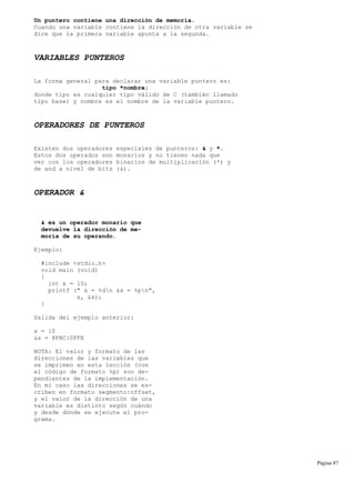 Un puntero contiene una dirección de memoria.
Cuando una variable contiene la dirección de otra variable se
dice que la primera variable apunta a la segunda.
VARIABLES PUNTEROS
La forma general para declarar una variable puntero es:
tipo *nombre;
donde tipo es cualquier tipo válido de C (también llamado
tipo base) y nombre es el nombre de la variable puntero.
OPERADORES DE PUNTEROS
Existen dos operadores especiales de punteros: & y *.
Estos dos operados son monarios y no tienen nada que
ver con los operadores binarios de multiplicación (*) y
de and a nivel de bits (&).
OPERADOR &
& es un operador monario que
devuelve la dirección de me-
moria de su operando.
Ejemplo:
#include <stdio.h>
void main (void)
{
int x = 10;
printf (" x = %dn &x = %pn",
x, &x);
}
Salida del ejemplo anterior:
x = 10
&x = 8FBC:0FFE
NOTA: El valor y formato de las
direcciones de las variables que
se imprimen en esta lección (con
el código de formato %p) son de-
pendientes de la implementación.
En mi caso las direcciones se es-
criben en formato segmento:offset,
y el valor de la dirección de una
variable es distinto según cuándo
y desde dónde se ejecute el pro-
grama.
Página 87
 
