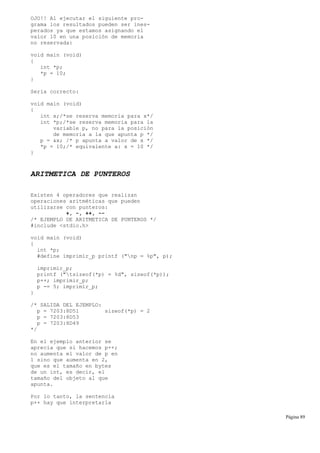 OJO!! Al ejecutar el siguiente pro-
grama los resultados pueden ser ines-
perados ya que estamos asignando el
valor 10 en una posición de memoria
no reservada:
void main (void)
{
int *p;
*p = 10;
}
Sería correcto:
void main (void)
{
int x;/*se reserva memoria para x*/
int *p;/*se reserva memoria para la
variable p, no para la posición
de memoria a la que apunta p */
p = &x; /* p apunta a valor de x */
*p = 10;/* equivalente a: x = 10 */
}
ARITMETICA DE PUNTEROS
Existen 4 operadores que realizan
operaciones aritméticas que pueden
utilizarse con punteros:
+, -, ++, --
/* EJEMPLO DE ARITMETICA DE PUNTEROS */
#include <stdio.h>
void main (void)
{
int *p;
#define imprimir_p printf ("np = %p", p);
imprimir_p;
printf ("tsizeof(*p) = %d", sizeof(*p));
p++; imprimir_p;
p -= 5; imprimir_p;
}
/* SALIDA DEL EJEMPLO:
p = 7203:8D51 sizeof(*p) = 2
p = 7203:8D53
p = 7203:8D49
*/
En el ejemplo anterior se
aprecia que si hacemos p++;
no aumenta el valor de p en
1 sino que aumenta en 2,
que es el tamaño en bytes
de un int, es decir, el
tamaño del objeto al que
apunta.
Por lo tanto, la sentencia
p++ hay que interpretarla
Página 89
 
