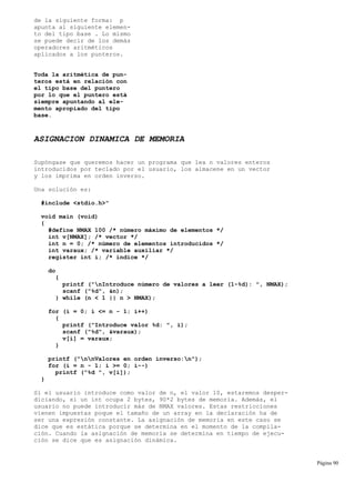 de la siguiente forma: p
apunta al siguiente elemen-
to del tipo base . Lo mismo
se puede decir de los demás
operadores aritméticos
aplicados a los punteros.
Toda la aritmética de pun-
teros está en relación con
el tipo base del puntero
por lo que el puntero está
siempre apuntando al ele-
mento apropiado del tipo
base.
ASIGNACION DINAMICA DE MEMORIA
Supóngase que queremos hacer un programa que lea n valores enteros
introducidos por teclado por el usuario, los almacene en un vector
y los imprima en orden inverso.
Una solución es:
#include <stdio.h>"
void main (void)
{
#define NMAX 100 /* número máximo de elementos */
int v[NMAX]; /* vector */
int n = 0; /* número de elementos introducidos */
int varaux; /* variable auxiliar */
register int i; /* índice */
do
{
printf ("nIntroduce número de valores a leer (1-%d): ", NMAX);
scanf ("%d", &n);
} while (n < 1 || n > NMAX);
for (i = 0; i <= n - 1; i++)
{
printf ("Introduce valor %d: ", i);
scanf ("%d", &varaux);
v[i] = varaux;
}
printf ("nnValores en orden inverso:n");
for (i = n - 1; i >= 0; i--)
printf ("%d ", v[i]);
}
Si el usuario introduce como valor de n, el valor 10, estaremos desper-
diciando, si un int ocupa 2 bytes, 90*2 bytes de memoria. Además, el
usuario no puede introducir más de NMAX valores. Estas restricciones
vienen impuestas poque el tamaño de un array en la declaración ha de
ser una expresión constante. La asignación de memoria en este caso se
dice que es estática porque se determina en el momento de la compila-
ción. Cuando la asignación de memoria se determina en tiempo de ejecu-
ción se dice que es asignación dinámica.
Página 90
 