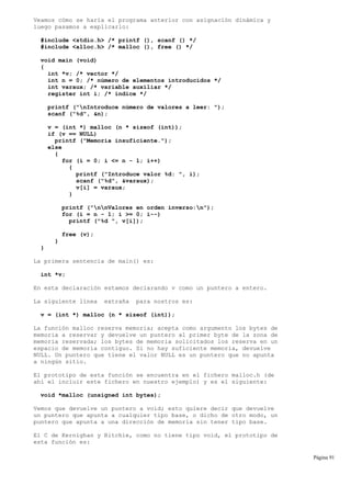 Veamos cómo se haría el programa anterior con asignación dinámica y
luego pasamos a explicarlo:
#include <stdio.h> /* printf (), scanf () */
#include <alloc.h> /* malloc (), free () */
void main (void)
{
int *v; /* vector */
int n = 0; /* número de elementos introducidos */
int varaux; /* variable auxiliar */
register int i; /* índice */
printf ("nIntroduce número de valores a leer: ");
scanf ("%d", &n);
v = (int *) malloc (n * sizeof (int));
if (v == NULL)
printf ("Memoria insuficiente.");
else
{
for (i = 0; i <= n - 1; i++)
{
printf ("Introduce valor %d: ", i);
scanf ("%d", &varaux);
v[i] = varaux;
}
printf ("nnValores en orden inverso:n");
for (i = n - 1; i >= 0; i--)
printf ("%d ", v[i]);
free (v);
}
}
La primera sentencia de main() es:
int *v;
En esta declaración estamos declarando v como un puntero a entero.
La siguiente línea extraña para nostros es:
v = (int *) malloc (n * sizeof (int));
La función malloc reserva memoria; acepta como argumento los bytes de
memoria a reservar y devuelve un puntero al primer byte de la zona de
memoria reservada; los bytes de memoria solicitados los reserva en un
espacio de memoria contiguo. Si no hay suficiente memoria, devuelve
NULL. Un puntero que tiene el valor NULL es un puntero que no apunta
a ningún sitio.
El prototipo de esta función se encuentra en el fichero malloc.h (de
ahí el incluir este fichero en nuestro ejemplo) y es el siguiente:
void *malloc (unsigned int bytes);
Vemos que devuelve un puntero a void; esto quiere decir que devuelve
un puntero que apunta a cualquier tipo base, o dicho de otro modo, un
puntero que apunta a una dirección de memoria sin tener tipo base.
El C de Kernighan y Ritchie, como no tiene tipo void, el prototipo de
esta función es:
Página 91
 