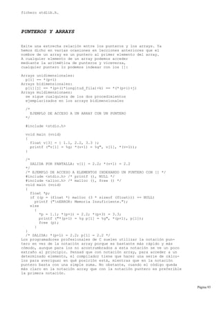 fichero stdlib.h.
PUNTEROS Y ARRAYS
Exite una estrecha relación entre los punteros y los arrays. Ya
hemos dicho en varias ocasiones en lecciones anteriores que el
nombre de un array es un puntero al primer elemento del array.
A cualquier elemento de un array podemos acceder
mediante la aritmética de punteros y viceversa,
cualquier puntero lo podemos indexar con los []:
Arrays unidimensionales:
p[i] == *(p+i)
Arrays bidimensionales:
p[i][j] == *(p+(i*longitud_fila)+k) == *(*(p+i)+j)
Arrays muldimensionaes:
se sigue cualquiera de los dos procedimientos
ejemplarizados en los arrays bidimensionales
/*
EJEMPLO DE ACCESO A UN ARRAY CON UN PUNTERO
*/
#include <stdio.h>
void main (void)
{
float v[3] = { 1.1, 2.2, 3.3 };
printf ("v[1] = %g; *(v+1) = %g", v[1], *(v+1));
}
/*
SALIDA POR PANTALLA: v[1] = 2.2; *(v+1) = 2.2
*/
/* EJEMPLO DE ACCESO A ELEMENTOS INDEXANDO UN PUNTERO CON [] */
#include <stdio.h> /* printf (), NULL */
#include <alloc.h> /* malloc (), free () */
void main (void)
{
float *p;
if ((p = (float *) malloc (3 * sizeof (float))) == NULL)
printf ("nERROR: Memoria Insuficiente.");
else
{
*p = 1.1; *(p+1) = 2.2; *(p+3) = 3.3;
printf ("*(p+1) = %g p[1] = %g", *(p+1), p[1]);
free (p);
}
}
/* SALIDA: *(p+1) = 2.2; p[1] = 2.2 */
Los programadores profesionales de C suelen utilizar la notación pun-
tero en vez de la notación array porque es bastante más rápido y más
cómodo, aunque para los no acostrumbrados a esta notación se ve un poco
extraño al principio. Pensad que con notación array, para acceder a un
determinado elemento, el compilador tiene que hacer una serie de cálcu-
los para averiguar en qué posición está, mientras que en la notación
puntero basta con una simple suma. No obstante, cuando el código queda
más claro en la notación array que con la notación puntero es preferible
la primera notación.
Página 93
 