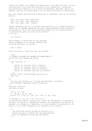 Cuando se trabaja con cadenas de caracteres sí se sebe utilizar la nota-
ción puntero, no ya sólo por eficiencia sino también por convención.
Una estructura común en C es el array de punteros. Recordar que el ar-
gumento argv de la función main() es un array de punteros a caracteres.
Hay tres formas equivalentes de declarar el argumento argv en la función
main():
main (int argc, char argv[][]);
main (int argc, char *argv[]);
main (int argc, char **argv);
Habrás observado que en la primera declaración no se ha especificado el
tamaño de la segunda dimensión de argv cuando habíamos dicho antes que
era necesario, esto sólo está permitido hacerlo en la función main().
La declaración para un array de 10 punteros
a int es:
int *x[10];
Para asignar la dirección de una variable
entera llamada var al tercer elemento del
array de punteros, se ecribe:
x[2] = &var;
Para encontrar el valor de var, se escribe:
*x[2]
/* EJEMPLO DE ARRAY DE CADENAS DE CARACTERES */
void error (int numero_de_error)
{
char *errores [] =
{
"error al intentar abrir fichero",
"error al intentar cerrar fichero",
"error al intentar leer de fichero",
"error al intentar escribir en fichero"
};
printf ("%s", errores[numero_de_error]);
exit (1);
}
/*
Un array de punteros es lo mismo que punteros a punteros.
Este ejemplo comprueba dicha afirmación.
*/
#include <stdio.h>
void main (void)
{
int x, *p, **q;
x = 10; p = &x; q = &p;
printf ("x = %d; *p = %d; **q = %d", x, *p, **q);
}
/* Salida: x = 10; *p = 10; **q = 10 */
A continuación vamos a mostrar dos formas de implementar la siguiente
función: la función a implementar acepta como argumentos una matriz de
enteros y un elemento, y devuelve 1 si ese elemento se encuentra en la
matriz o 0 si dicho elemento no se encuentra en la matriz.
/*
Las funciones buscar_en_matriz_version_1() y
buscar_en_matriz_version_2() son equivalentes
pero la segunda es mucho más eficiente.
*/
Página 94
 