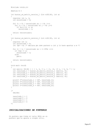 #include <stdio.h>
#define N 3
int buscar_en_matriz_version_1 (int m[N][N], int x)
{
register int i, j;
int encontrado = 0;
for (i = 0; ! encontrado && i < N; i++)
for (j = 0; ! encontrado && j < N; j++)
if (m[i][j] == x)
encontrado = 1;
return (encontrado);
}
int buscar_en_matriz_version_2 (int m[N][N], int x)
{
register int i;
int encontrado = 0;
int *pm = m; /* declara pm como puntero a int y lo hace apuntar a m */
for (i = 1; ! encontrado && i <= N*N; i++)
if (*pm == x)
encontrado = 1;
else
pm++;
return (encontrado);
}
void main (void)
{
int matriz [N][N] = { { 1, 2, 3 }, { -1, -2, -3 }, { 5, 6, 7 } };
int resultado_1 = buscar_en_matriz_version_1 (matriz, 6);
int resultado_2 = buscar_en_matriz_version_1 (matriz, 8);
int resultado_3 = buscar_en_matriz_version_2 (matriz, 6);
int resultado_4 = buscar_en_matriz_version_2 (matriz, 8);
printf ("nresultado_1 = %d", resultado_1);
printf ("nresultado_2 = %d", resultado_2);
printf ("nresultado_3 = %d", resultado_3);
printf ("nresultado_4 = %d", resultado_4);
}
/*
SALIDA:
resultado_1 = 1
resultado_2 = 0
resultado_3 = 1
resultado_4 = 0
*/
INICIALIZACIONES DE PUNTEROS
Un puntero que tiene el valor NULL es un
puntero que no apunta a ningún sitio.
Página 95
 