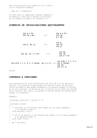 Una inicialización muy común en C se ilustra
con el siguiente ejemplo:
char *p = "cadenan";
En este caso el compilador guarda "cadenan"
en memoria y hace que p apunte al principio
de la cadena, es decir, el carácter 'c'.
EJEMPLOS DE INCIALIZACIONES EQUIVALENTES
int x = 10; int x = 10;
int *p = &x; <==> int *p;
p = &x;
int x;
int x, *p, y; <==> int *p;
int y;
int *p;
int *p, *q, r = 10; <==> int *q;
int r = 10;
int v[2] = { 1, 2 };
int v[2] = { 1, 2 }, f (void), *p, x = 3; <==> int f (void);
int *p;
int x = 3;
partir
PUNTEROS A FUNCIONES
Una característica algo confusa pero muy útil de C es el puntero a
función. La confusión surge porque una función tiene una posición
física en memoria que puede asignarse a un puntero aunque la función
no es una variable. La dirección de la función es el punto de entrada
de la función; por tanto, un puntero a función puede utilizarse para
llamar a la función.
Ejemplo:
~#include <stdio.h> /* printf () */
~
~void main (void)
~{
~ /* escribir es una función que acepta un int como argumento
~ y no devuelve nada */
~ void escribir (int);
~
~ /* pf es un puntero a una función que acepta un int como argumento
~ y no devuelve nada */
~ void (*pf) (int);
~
~ pf = escribir;
Página 96
 