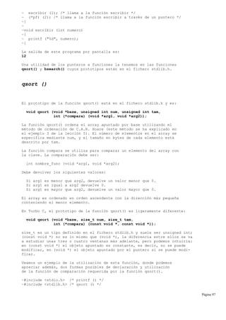 ~ escribir (1); /* llama a la función escribir */
~ (*pf) (2); /* llama a la función escribir a través de un puntero */
~}
~
~void escribir (int numero)
~{
~ printf ("%d", numero);
~}
La salida de este programa por pantalla es:
12
Una utilidad de los punteros a funciones la tenemos en las funciones
qsort() y bsearch() cuyos prototipos están en el fichero stdlib.h.
qsort ()
El prototipo de la función qsort() está en el fichero stdlib.h y es:
void qsort (void *base, unsigned int num, unsigned int tam,
int (*compara) (void *arg1, void *arg2));
La función qsort() ordena el array apuntado por base utilizando el
método de ordenación de C.A.R. Hoare (este método se ha explicado en
el ejemplo 3 de la lección 5). El número de elementos en el array se
especifica mediante num, y el tamaño en bytes de cada elemento está
descrito por tam.
La función compara se utiliza para comparar un elemento del array con
la clave. La comparación debe ser:
int nombre_func (void *arg1, void *arg2);
Debe devolver los siguientes valores:
Si arg1 es menor que arg2, devuelve un valor menor que 0.
Si arg1 es igual a arg2 devuelve 0.
Si arg1 es mayor que arg2, devuelve un valor mayor que 0.
El array es ordenado en orden ascendente con la dirección más pequeña
conteniendo el menor elemento.
En Turbo C, el prototipo de la función qsort() es ligeramente diferente:
void qsort (void *base, size_t num, size_t tam,
int (*compara) (const void *, const void *));
size_t es un tipo definido en el fichero stdlib.h y suele ser unsigned int;
(const void *) no es lo mismo que (void *), la diferencia entre ellos se va
a estudiar unas tres o cuatro ventanas más adelante, pero podemos intuirla:
en (const void *) el objeto apuntado es constante, es decir, no se puede
modificar, en (void *) el objeto apuntado por el puntero sí se puede modi-
ficar.
Veamos un ejemplo de la utilización de esta función, donde podemos
apreciar además, dos formas posibles de declaración y utilización
de la función de comparación requerida por la función qsort().
~#include <stdio.h> /* printf () */
~#include <stdlib.h> /* qsort () */
Página 97
 