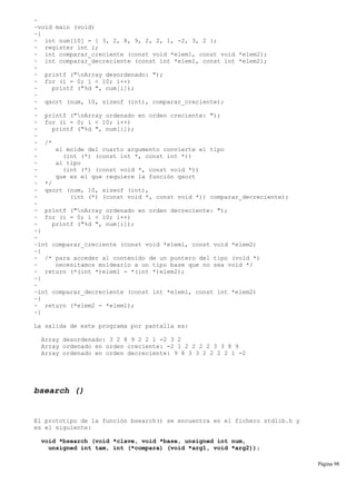 ~
~void main (void)
~{
~ int num[10] = { 3, 2, 8, 9, 2, 2, 1, -2, 3, 2 };
~ register int i;
~ int comparar_creciente (const void *elem1, const void *elem2);
~ int comparar_decreciente (const int *elem1, const int *elem2);
~
~ printf ("nArray desordenado: ");
~ for (i = 0; i < 10; i++)
~ printf ("%d ", num[i]);
~
~ qsort (num, 10, sizeof (int), comparar_creciente);
~
~ printf ("nArray ordenado en orden creciente: ");
~ for (i = 0; i < 10; i++)
~ printf ("%d ", num[i]);
~
~ /*
~ el molde del cuarto argumento convierte el tipo
~ (int (*) (const int *, const int *))
~ al tipo
~ (int (*) (const void *, const void *))
~ que es el que requiere la función qsort
~ */
~ qsort (num, 10, sizeof (int),
~ (int (*) (const void *, const void *)) comparar_decreciente);
~
~ printf ("nArray ordenado en orden decreciente: ");
~ for (i = 0; i < 10; i++)
~ printf ("%d ", num[i]);
~}
~
~int comparar_creciente (const void *elem1, const void *elem2)
~{
~ /* para acceder al contenido de un puntero del tipo (void *)
~ necesitamos moldearlo a un tipo base que no sea void */
~ return (*(int *)elem1 - *(int *)elem2);
~}
~
~int comparar_decreciente (const int *elem1, const int *elem2)
~{
~ return (*elem2 - *elem1);
~}
La salida de este programa por pantalla es:
Array desordenado: 3 2 8 9 2 2 1 -2 3 2
Array ordenado en orden creciente: -2 1 2 2 2 2 3 3 8 9
Array ordenado en orden decreciente: 9 8 3 3 2 2 2 2 1 -2
bsearch ()
El prototipo de la función bsearch() se encuentra en el fichero stdlib.h y
es el siguiente:
void *bsearch (void *clave, void *base, unsigned int num,
unsigned int tam, int (*compara) (void *arg1, void *arg2));
Página 98
 