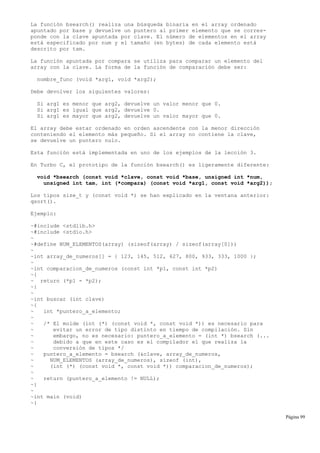 La función bsearch() realiza una búsqueda binaria en el array ordenado
apuntado por base y devuelve un puntero al primer elemento que se corres-
ponde con la clave apuntada por clave. El número de elementos en el array
está especificado por num y el tamaño (en bytes) de cada elemento está
descrito por tam.
La función apuntada por compara se utiliza para comparar un elemento del
array con la clave. La forma de la función de comparación debe ser:
nombre_func (void *arg1, void *arg2);
Debe devolver los siguientes valores:
Si arg1 es menor que arg2, devuelve un valor menor que 0.
Si arg1 es igual que arg2, devuelve 0.
Si arg1 es mayor que arg2, devuelve un valor mayor que 0.
El array debe estar ordenado en orden ascendente con la menor dirección
conteniendo el elemento más pequeño. Si el array no contiene la clave,
se devuelve un puntero nulo.
Esta función está implementada en uno de los ejemplos de la lección 3.
En Turbo C, el prototipo de la función bsearch() es ligeramente diferente:
void *bsearch (const void *clave, const void *base, unsigned int *num,
unsigned int tam, int (*compara) (const void *arg1, const void *arg2));
Los tipos size_t y (const void *) se han explicado en la ventana anterior:
qsort().
Ejemplo:
~#include <stdlib.h>
~#include <stdio.h>
~
~#define NUM_ELEMENTOS(array) (sizeof(array) / sizeof(array[0]))
~
~int array_de_numeros[] = { 123, 145, 512, 627, 800, 933, 333, 1000 };
~
~int comparacion_de_numeros (const int *p1, const int *p2)
~{
~ return (*p1 - *p2);
~}
~
~int buscar (int clave)
~{
~ int *puntero_a_elemento;
~
~ /* El molde (int (*) (const void *, const void *)) es necesario para
~ evitar un error de tipo distinto en tiempo de compilación. Sin
~ embargo, no es necesario: puntero_a_elemento = (int *) bsearch (...
~ debido a que en este caso es el compilador el que realiza la
~ conversión de tipos */
~ puntero_a_elemento = bsearch (&clave, array_de_numeros,
~ NUM_ELEMENTOS (array_de_numeros), sizeof (int),
~ (int (*) (const void *, const void *)) comparacion_de_numeros);
~
~ return (puntero_a_elemento != NULL);
~}
~
~int main (void)
~{
Página 99
 
