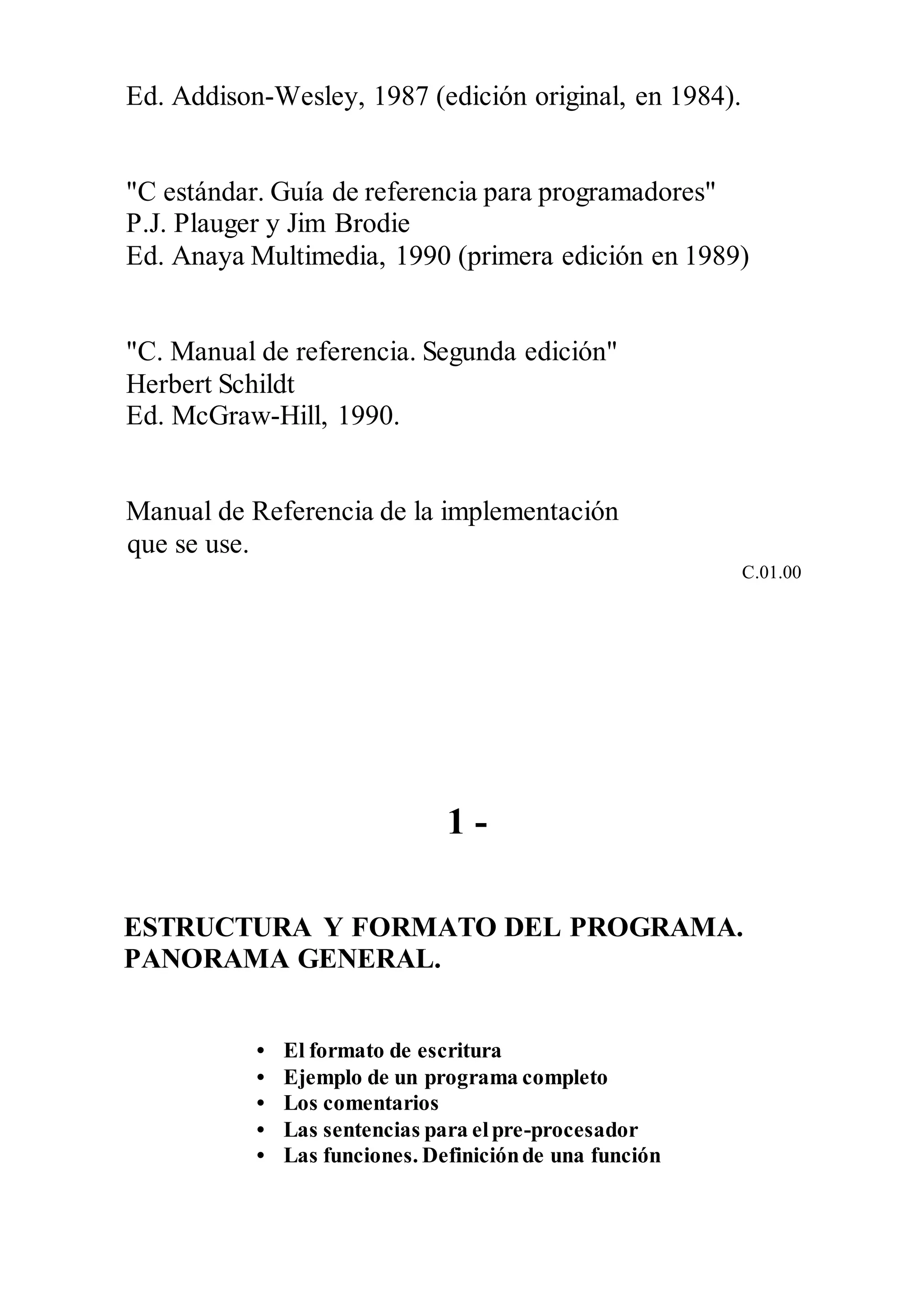Ed. Addison-Wesley, 1987 (edición original, en 1984).
"C estándar. Guía de referencia para programadores"
P.J. Plauger y Jim Brodie
Ed. Anaya Multimedia, 1990 (primera edición en 1989)
"C. Manual de referencia. Segunda edición"
Herbert Schildt
Ed. McGraw-Hill, 1990.
Manual de Referencia de la implementación
que se use.
C.01.00
1 -
ESTRUCTURA Y FORMATO DEL PROGRAMA.
PANORAMA GENERAL.
• El formato de escritura
• Ejemplo de un programa completo
• Los comentarios
• Las sentencias para elpre-procesador
• Las funciones. Definiciónde una función
 